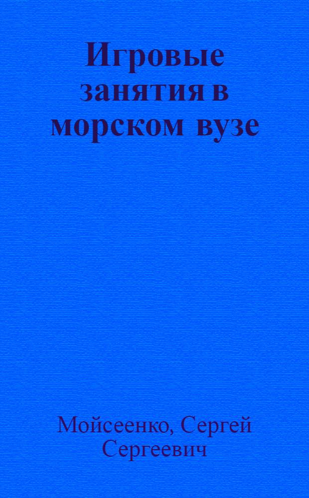 Игровые занятия в морском вузе : учебное пособие : для преподавателей, студентов/курсантов и слушателей морских вузов, институтов повышения квалификации и системы дистанционного обучения