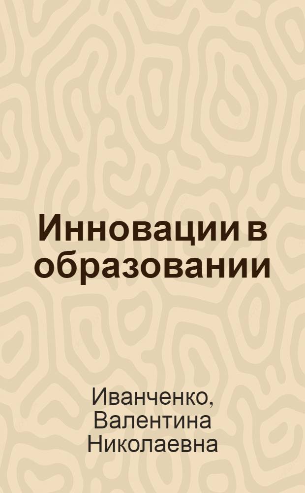 Инновации в образовании : общее и дополнительное образование детей : учебно-методическое пособие для учителей, педагогов дополнительного образования, методистов, классных руководителей, студентов и аспирантов педагогических учебных заведений, слушателей институтов повышения квалификации