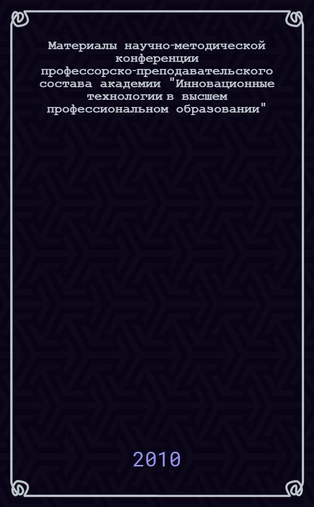 Материалы научно-методической конференции профессорско-преподавательского состава академии "Инновационные технологии в высшем профессиональном образовании", 23-24 сентября 2010 г.