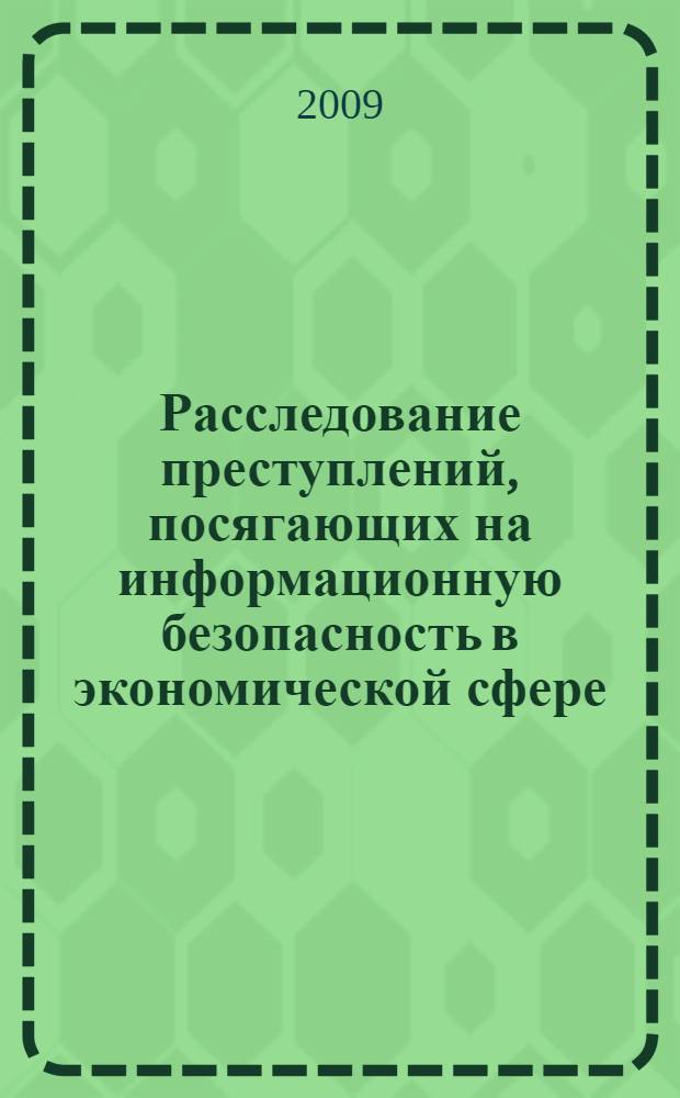 Расследование преступлений, посягающих на информационную безопасность в экономической сфере: теоретические, организационно-тактические и методические основы : монография