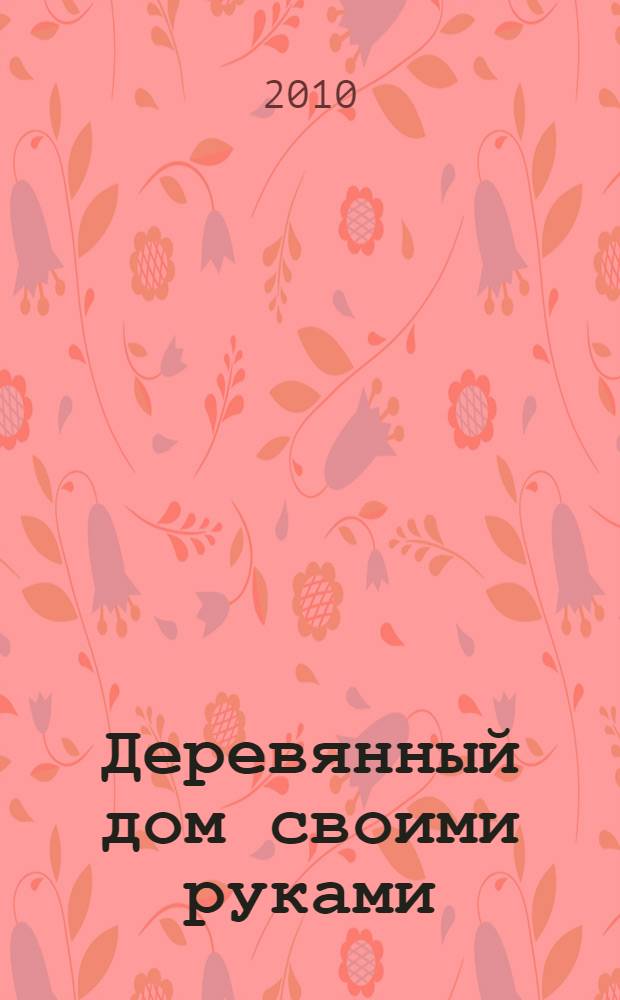 Деревянный дом своими руками : от фундамента до отделки
