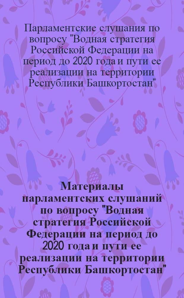 Материалы парламентских слушаний по вопросу "Водная стратегия Российской Федерации на период до 2020 года и пути ее реализации на территории Республики Башкортостан"
