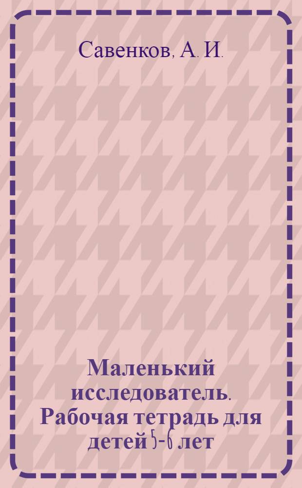 Маленький исследователь. Рабочая тетрадь для детей 5-6 лет
