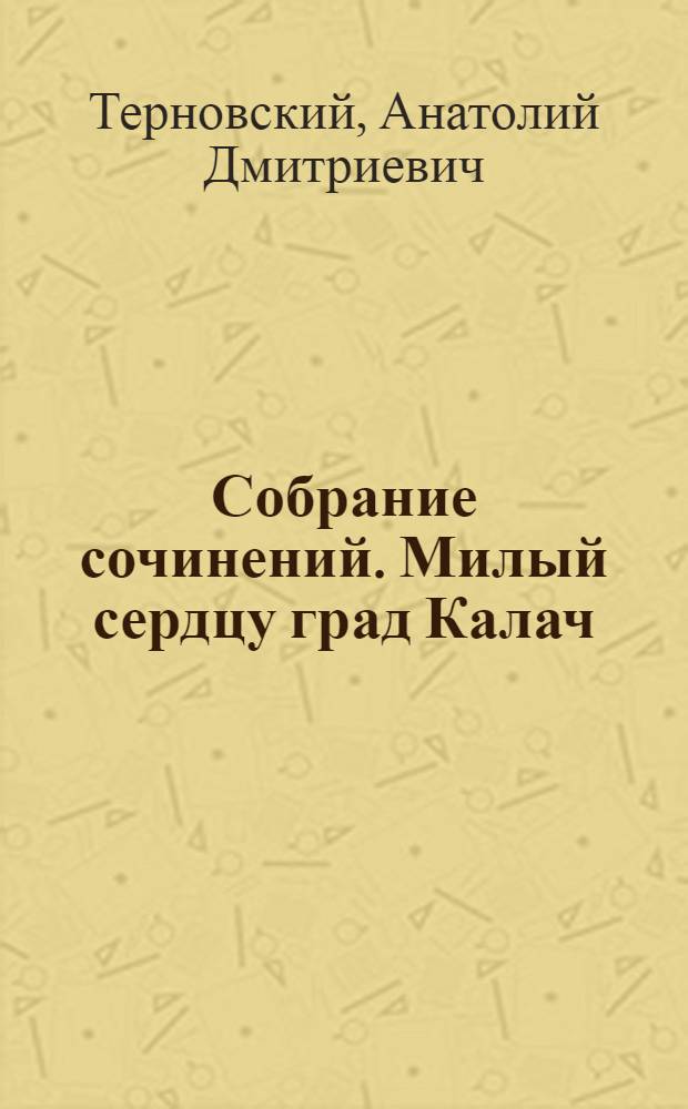 Собрание сочинений. Милый сердцу град Калач : три столетия Воронежскому Калачу