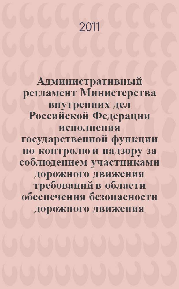 Административный регламент Министерства внутренних дел Российской Федерации исполнения государственной функции по контролю и надзору за соблюдением участниками дорожного движения требований в области обеспечения безопасности дорожного движения : по состоянию на 2011 год : от 2 марта 2009 г. N° 185