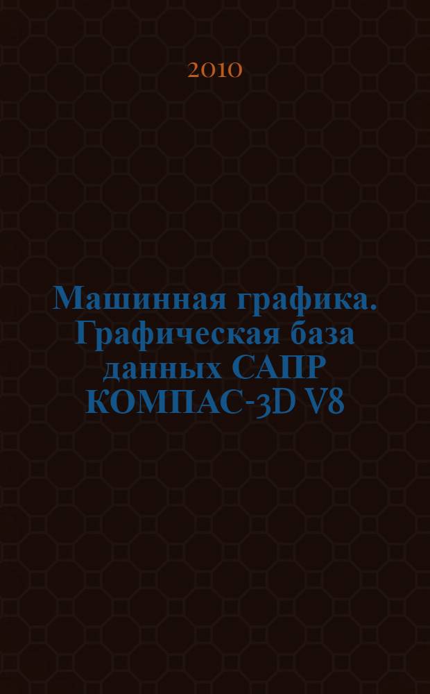 Машинная графика. Графическая база данных САПР КОМПАС-3D V8 : учебное пособие : для студентов инженерных специальностей