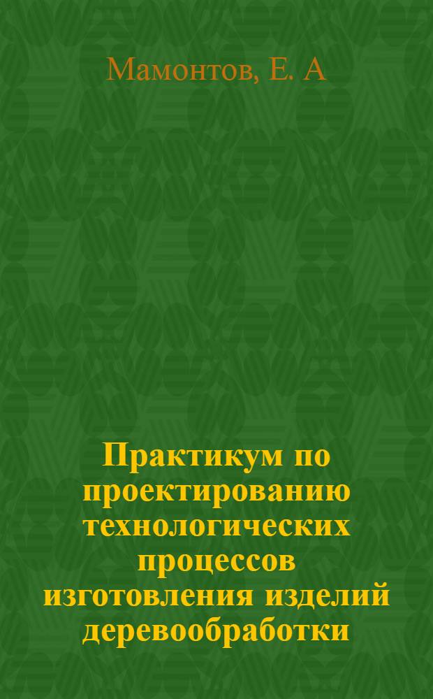 Практикум по проектированию технологических процессов изготовления изделий деревообработки: учеб. пособие