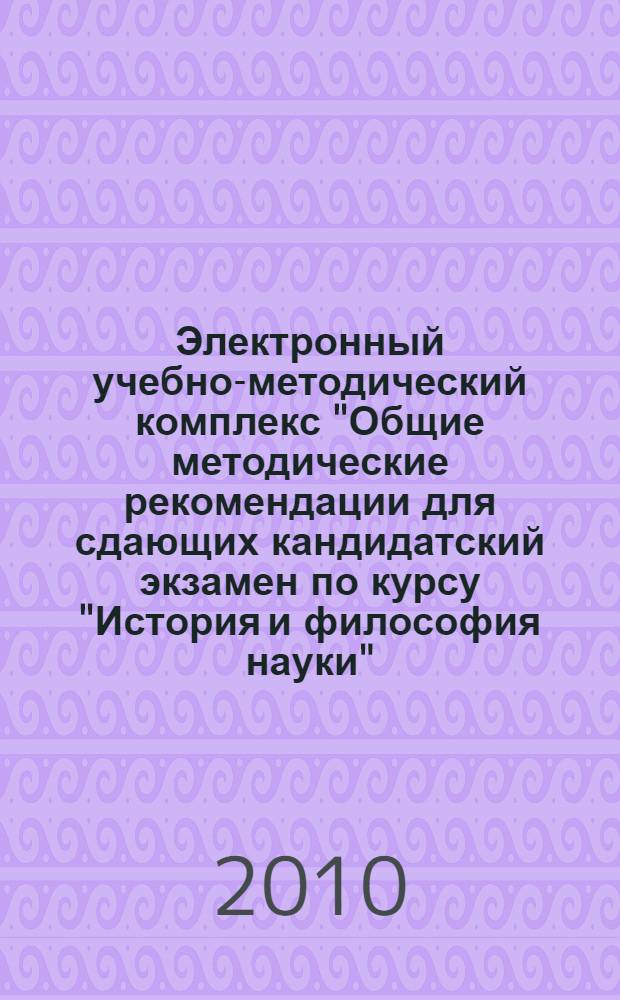 Электронный учебно-методический комплекс "Общие методические рекомендации для сдающих кандидатский экзамен по курсу "История и философия науки"