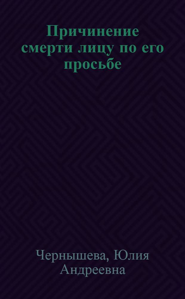 Причинение смерти лицу по его просьбе: уголовно-правовое, уголовно-политическое, криминологическое и социально-правовое исследование : монография