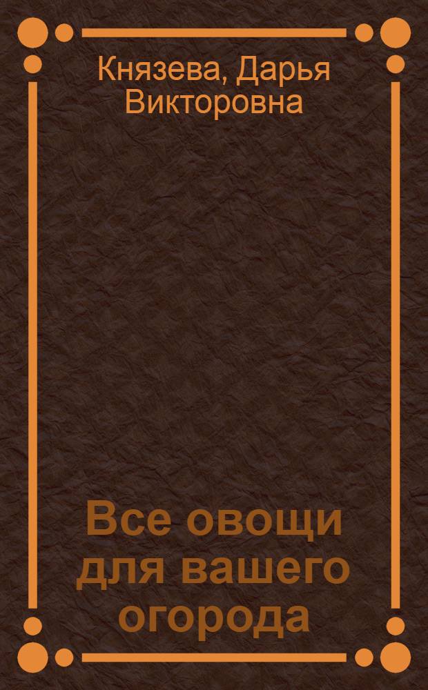 Все овощи для вашего огорода : мини-энциклопедия дачника