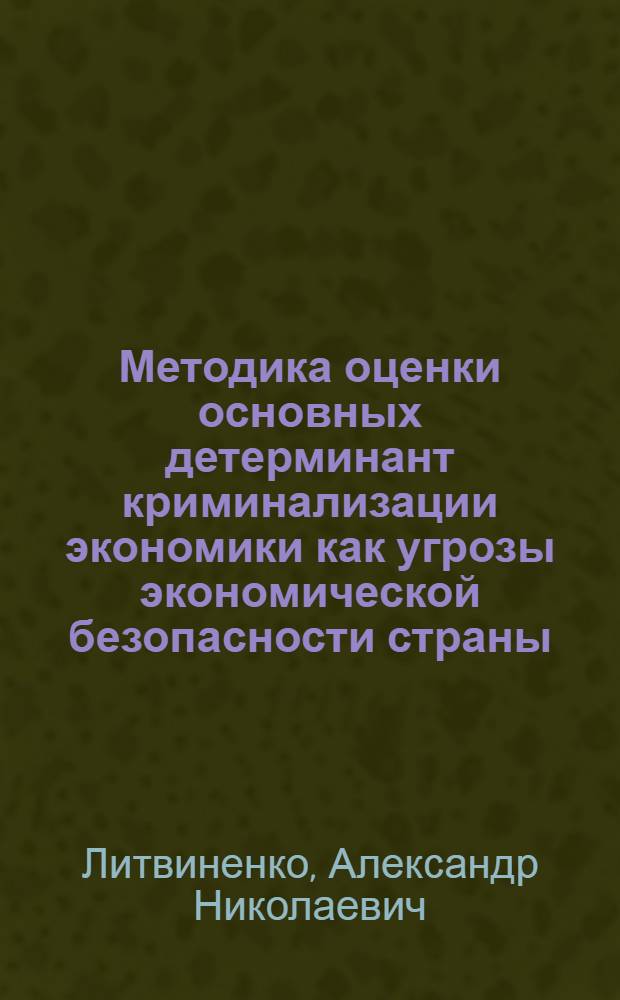 Методика оценки основных детерминант криминализации экономики как угрозы экономической безопасности страны : монография