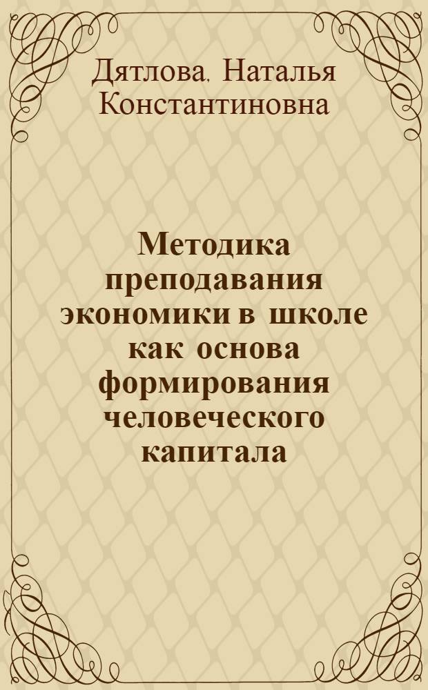 Методика преподавания экономики в школе как основа формирования человеческого капитала : учебное пособие : для преподавателей экономики в школе и для студентов, обусающихся по направлению 0504400, бакалавриат "Социально-экономическое образование", профиль "Экономика"