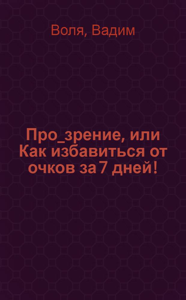 Про_зрение, или Как избавиться от очков за 7 дней! : последние семь дней из жизни очкарика - восторженная исповедь человека, научившегося обходиться без очков всего лишь за семь дней оригинальных тренировок (с подробным описанием всех упражнений)