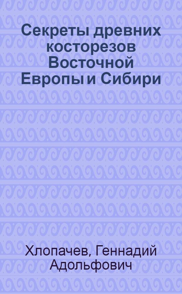 Секреты древних косторезов Восточной Европы и Сибири: приемы обработки бивня мамонта и рога северного оленя в каменном веке = Secrets of ancient carvers of Eastern Europe and Siberia: treatment techniques of ivory and reindeer antler in the stone age : по археологическим и экспериментальным данным