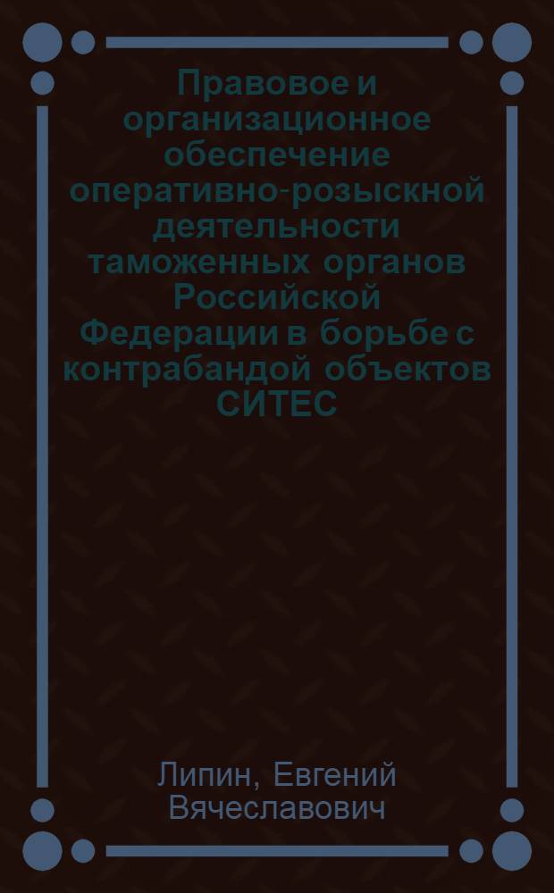 Правовое и организационное обеспечение оперативно-розыскной деятельности таможенных органов Российской Федерации в борьбе с контрабандой объектов СИТЕС : учебное пособие : для студентов (слушателей), аспирантов и преподавателей Российской таможенной академии