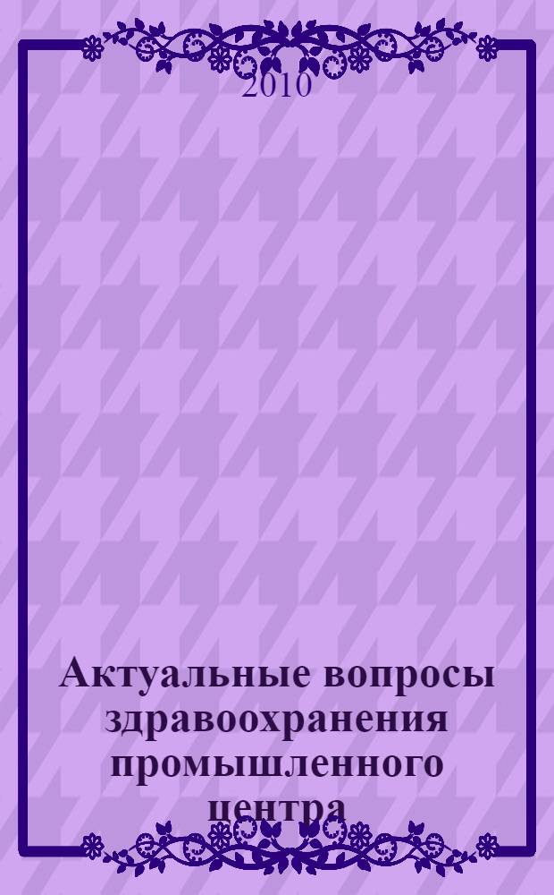 Актуальные вопросы здравоохранения промышленного центра : сборник научно-практических работ посвящен 80-летию МУ "Городская больница N° 1 имени академика Е.А. Вагнера"