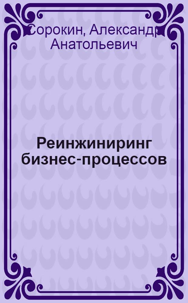 Реинжиниринг бизнес-процессов : учебное пособие (курс лекций) для студентов высших учебных заведений, обучающихся по направлению 230100 "Информатика и вычислительная техника" специальности 230102 "Автоматизированные системы обработки информации и управления"