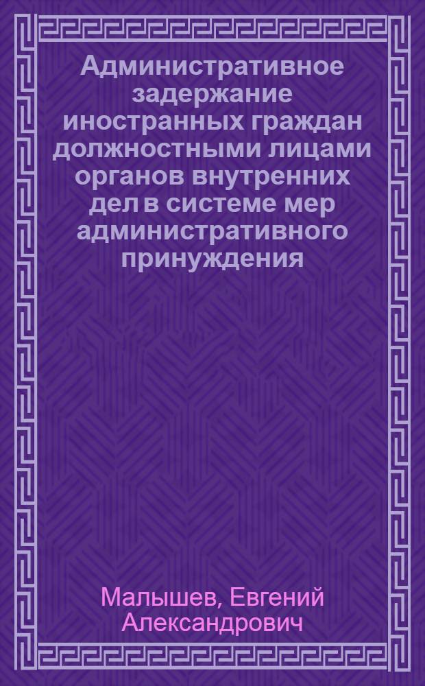 Административное задержание иностранных граждан должностными лицами органов внутренних дел в системе мер административного принуждения: вопросы теории и практики : научно-практическое пособие