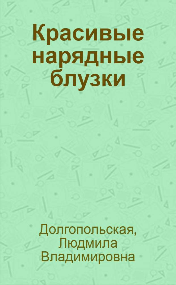 Красивые нарядные блузки : 30 авторских моделей, секреты швейного мастерства, раскладка лекал, подробное описание пошива, снятие мерок, выбор прибавок, конструктивные прибавки, методы построения блузок, блузы без рукавов, блузы с втачными рукавами