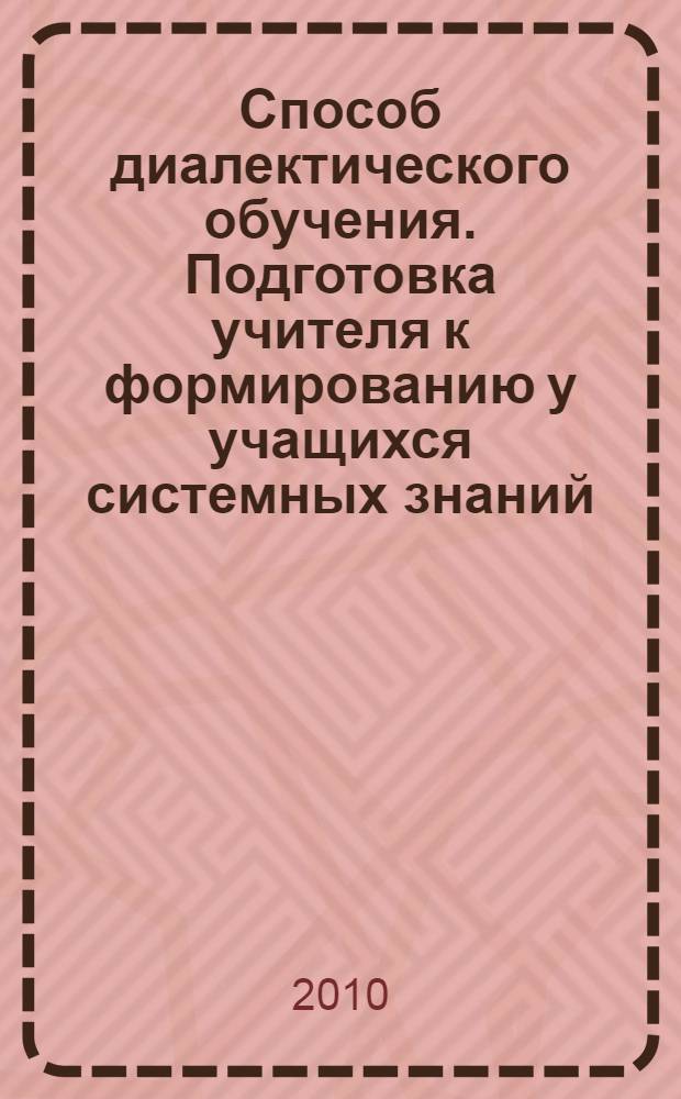 Способ диалектического обучения. Подготовка учителя к формированию у учащихся системных знаний : монография для работников образования, слушателей системы повышения квалификации, дополнительного и профессионального образования