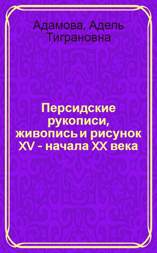 Персидские рукописи, живопись и рисунок XV - начала XX века = Persian manuscripts, paintings and drawings of the 15th - early 20th centuries : каталог коллекции