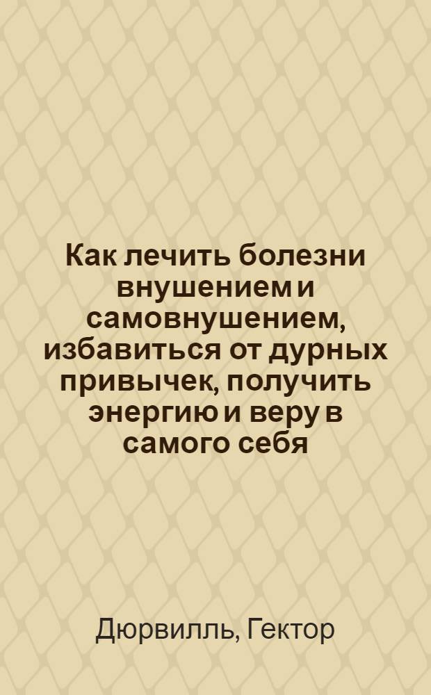 Как лечить болезни внушением и самовнушением, избавиться от дурных привычек, получить энергию и веру в самого себя. Управлять другими и избежать их внушения : (извлечено из "Личного Магнетизма") : авториз. пер. с фр. изд