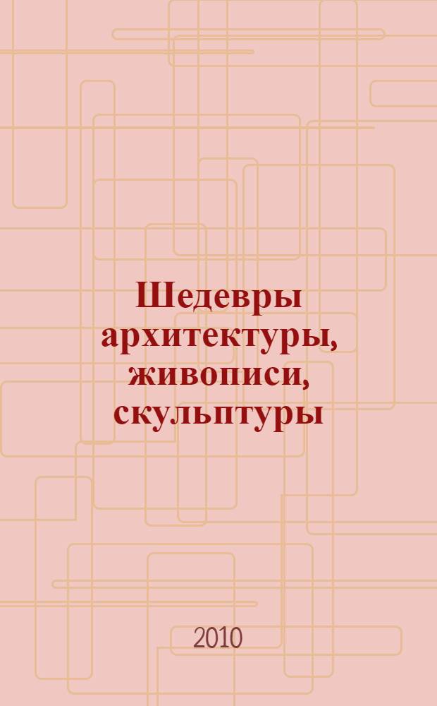 Шедевры архитектуры, живописи, скульптуры : путешествие по выдающимся музеям мира