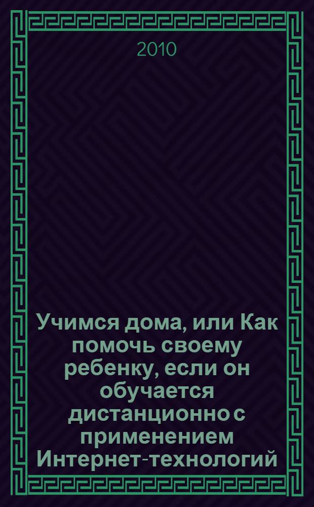 Учимся дома, или Как помочь своему ребенку, если он обучается дистанционно с применением Интернет-технологий : учебно-методическое пособие для родителей