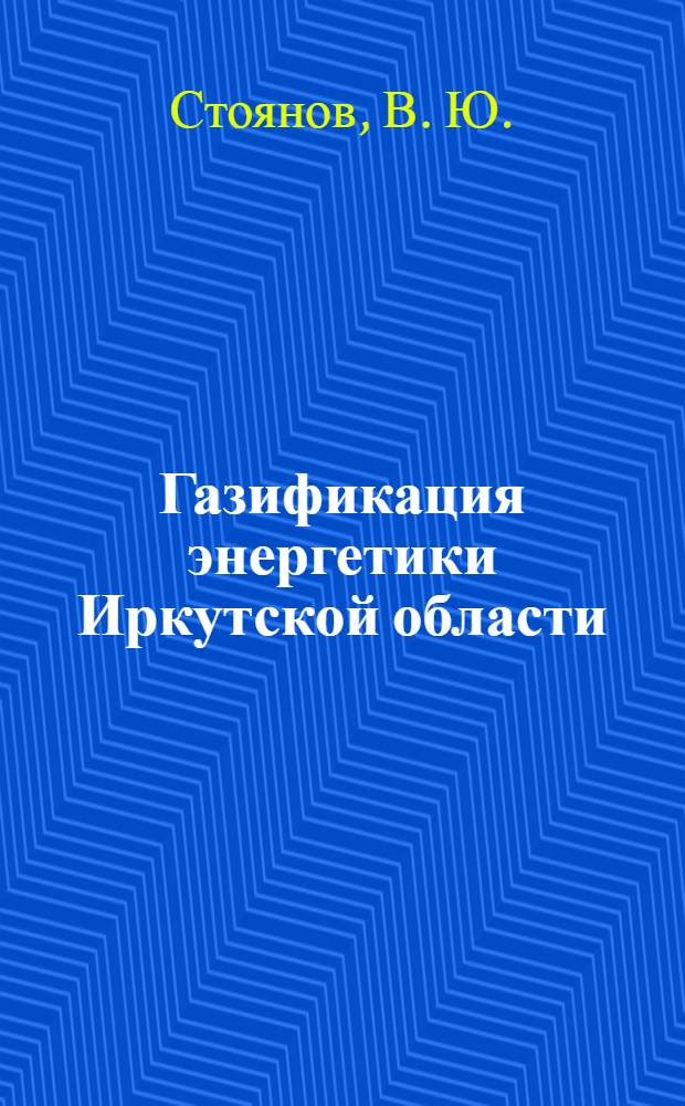 Газификация энергетики Иркутской области: перспективы развития и выбор оптимальных параметров : монография