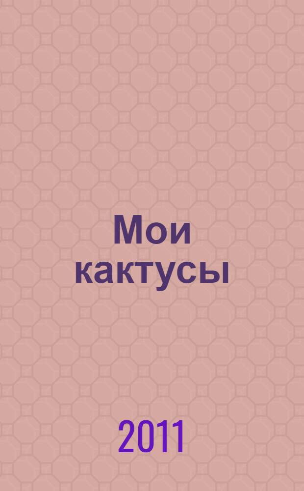 Мои кактусы : руководство по уходу за кактусами и другими суккулентами для всех любителей растений, не имеющих теплиц : более 600 фото