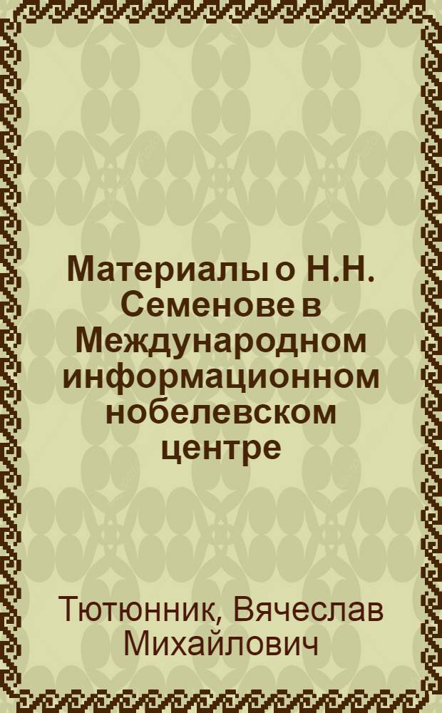 Материалы о Н.Н. Семенове в Международном информационном нобелевском центре : к 115-летию со дня рождения Н.Н. Семенова и 55-летию первой и единственной Нобелевской премии по химии, присужденной российскому ученому