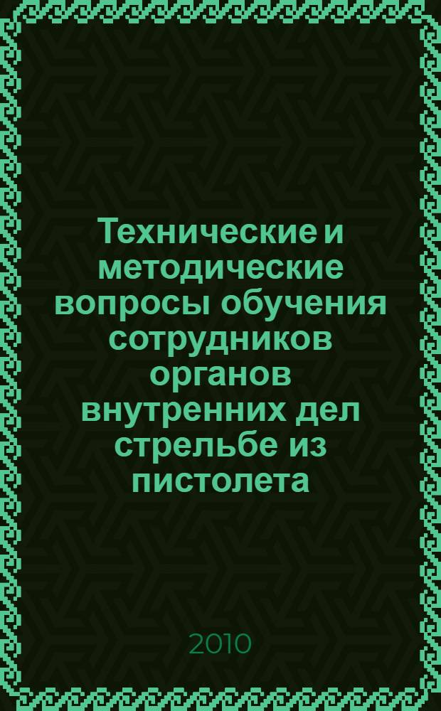 Технические и методические вопросы обучения сотрудников органов внутренних дел стрельбе из пистолета : учебно-практическое пособие