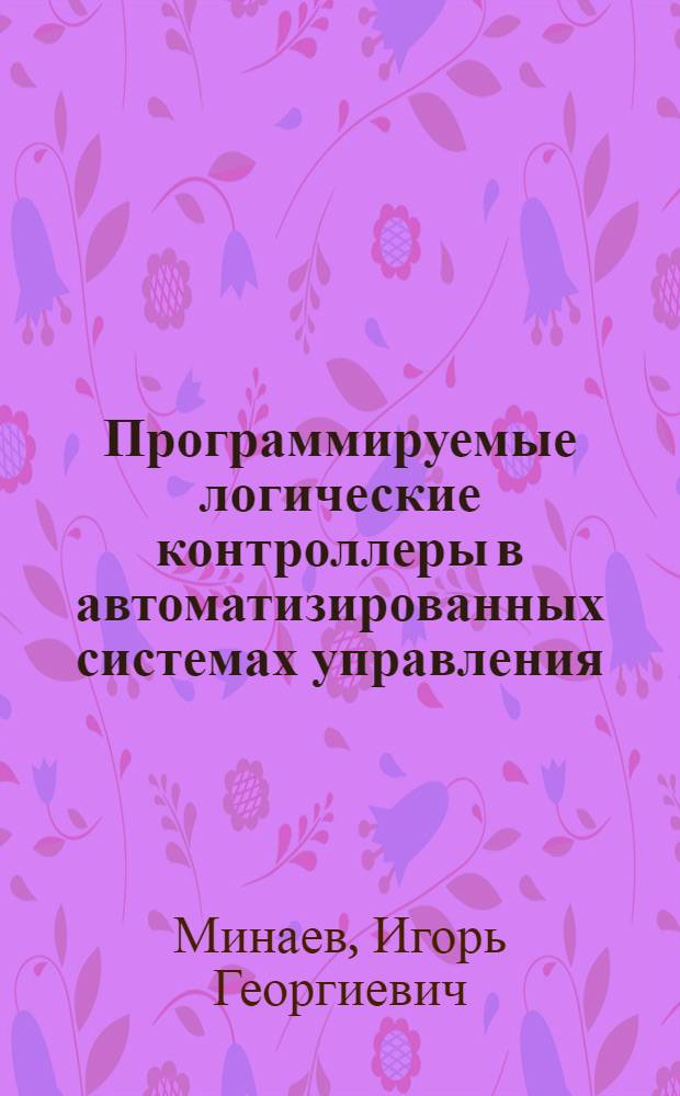 Программируемые логические контроллеры в автоматизированных системах управления : учебное пособие для студентов высших учебных заведений, обучающихся по специальностям: 110302.65 - Электрификация и автоматизация сельского хозяйства, 140211.65 - Электроснабжение, 110301.65 - Механизация сельского хозяйства, 260204.65 - Технология бродильных производств и виноделие