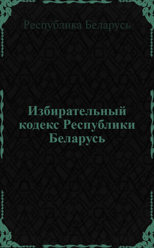 Избирательный кодекс Республики Беларусь : с изменениями и дополнениями по состоянию на 19 января 2010 года : принят Палатой представителей 24 января 2000 года : одобрен Советом Республики 31 января 2000 года