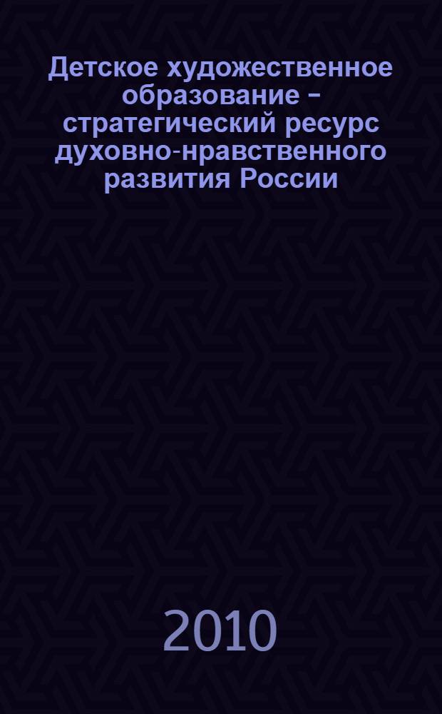 Детское художественное образование - стратегический ресурс духовно-нравственного развития России : сборник трудов десятой общероссийской конференции, г. Казань, 9-10 июня 2010