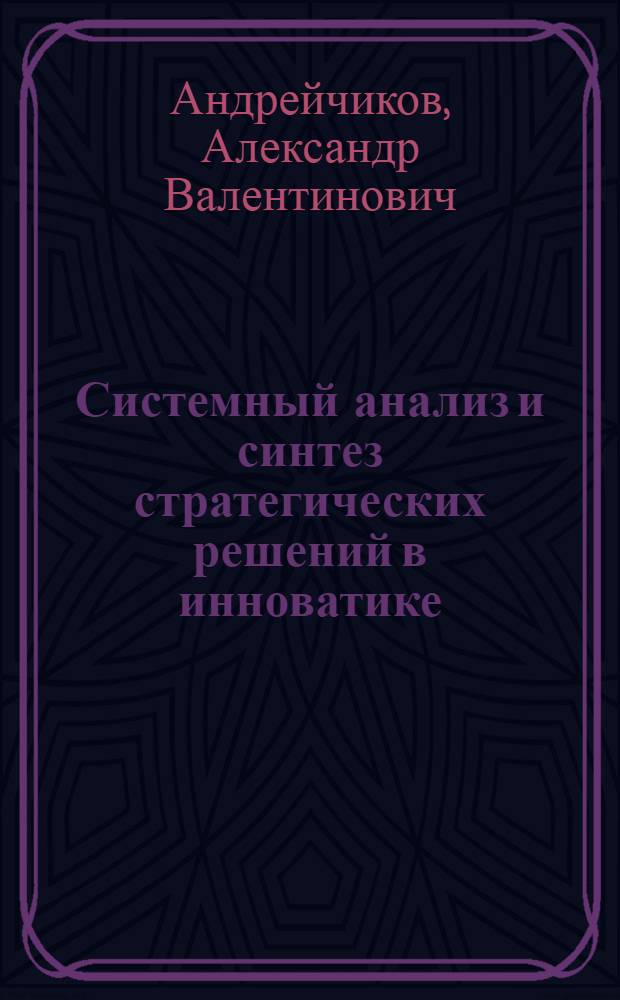 Системный анализ и синтез стратегических решений в инноватике : основы стратегического инновационного менеджмента и маркетинга : учебное пособие для студентов высших учебных заведений, обучающихся по направлению "Прикладные математика и физика" или по направлениям и специальностям в области естественных наук, техники и технологии, системного анализа и управления