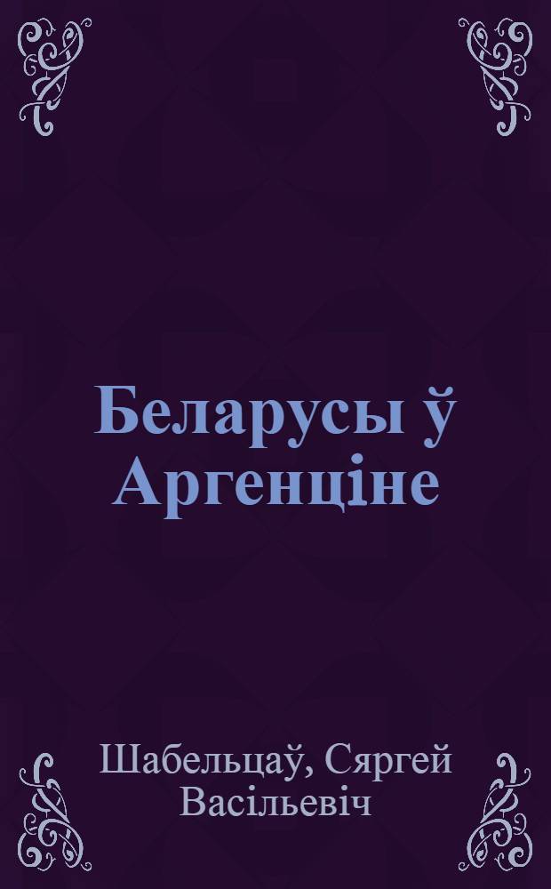 Беларусы ў Аргенцiне: грамадская дзейнасць i рээмiграцыя ў СССР (1930-1060-я гг.) : зборнiк дакументаў i ўспамiнаў