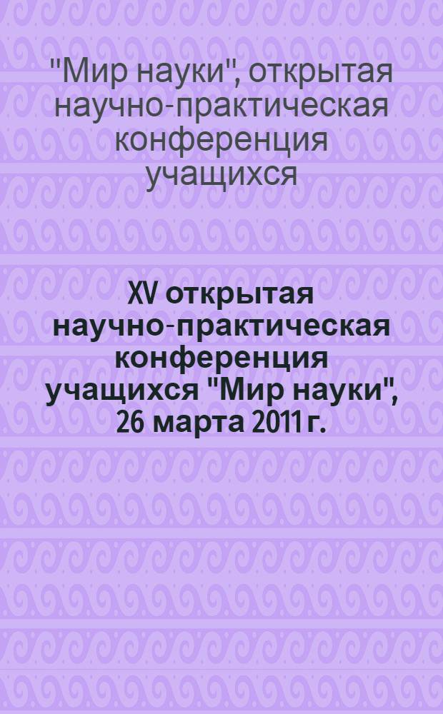 XV открытая научно-практическая конференция учащихся "Мир науки", 26 марта 2011 г. : тезисы докладов