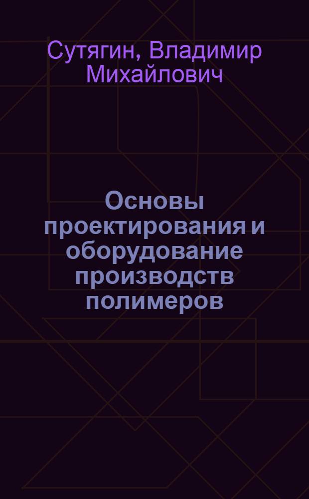 Основы проектирования и оборудование производств полимеров : учебное пособие для студентов высших учебных заведений, обучающихся по специальности "Химическая технология высокомолекулярных соединений"