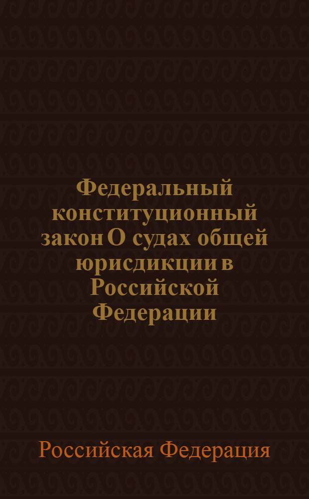 Федеральный конституционный закон О судах общей юрисдикции в Российской Федерации : одобрен Государственной Думой 28 января 2011 года : одобрен Советом Федерации 2 февраля 2011 года
