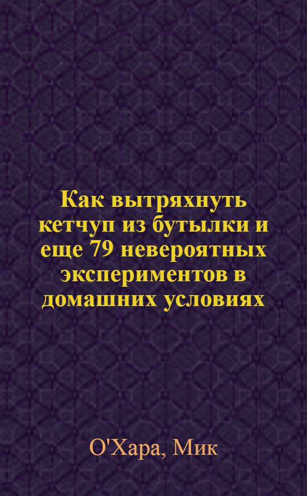 Как вытряхнуть кетчуп из бутылки и еще 79 невероятных экспериментов в домашних условиях = How to fossilise your hamster and other amazing experiments for the armchair scientist