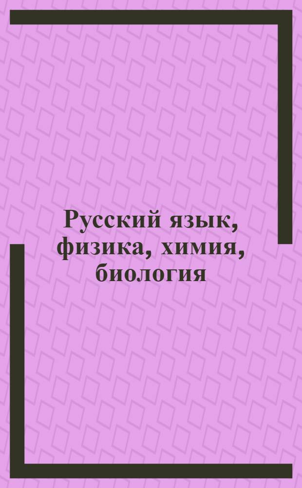 Русский язык, физика, химия, биология : для старшеклассников, абитуриентов и учителей : весь школьный курс!