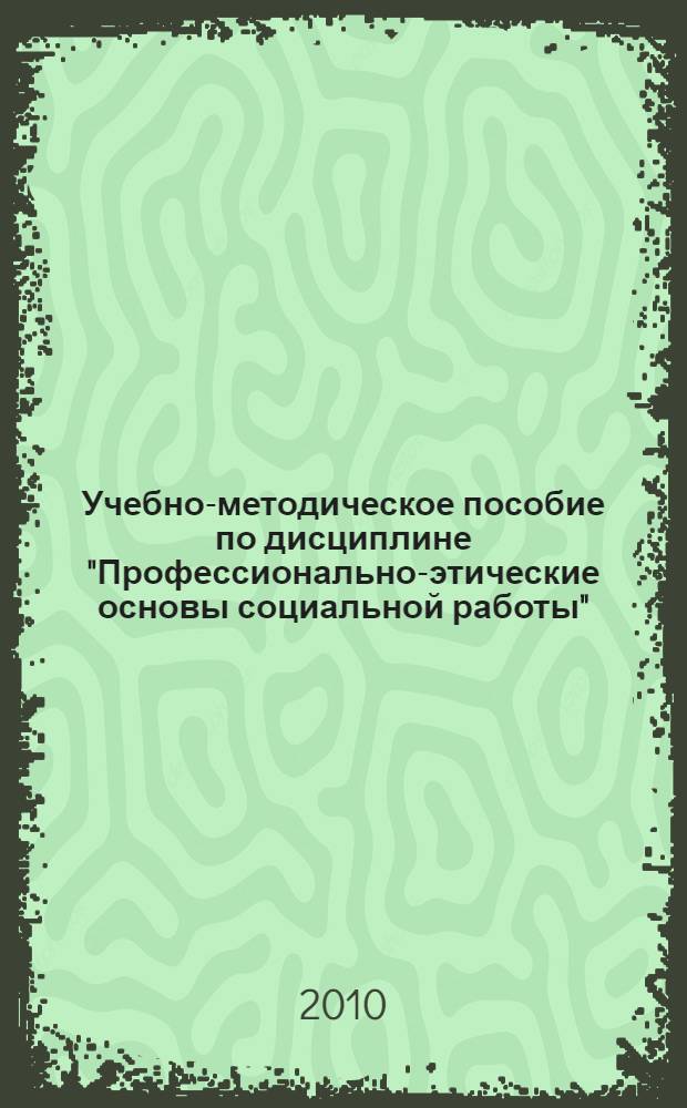 Учебно-методическое пособие по дисциплине "Профессионально-этические основы социальной работы" : для преподавателей и студентов факультета социальной работы (для многопрофильных медицинских университетов)