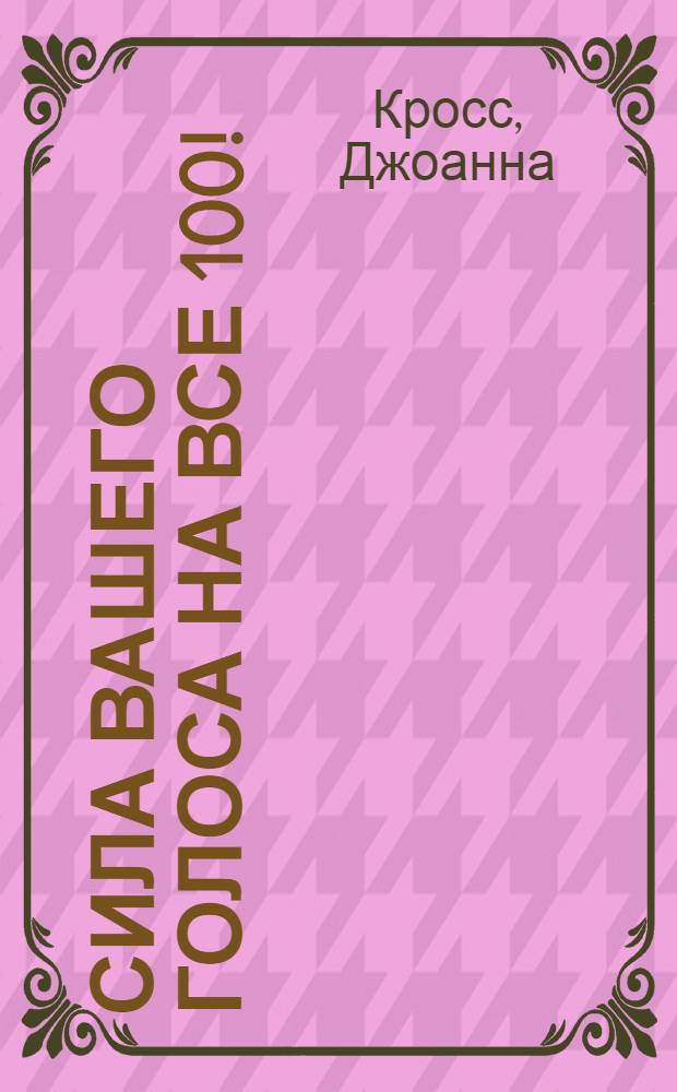 Сила вашего голоса на все 100! : воздействие на аудиторию. Выражение мыслей. Презентация себя. Язык тела. Преодоление физических проблем с речью. Голосовая терапия
