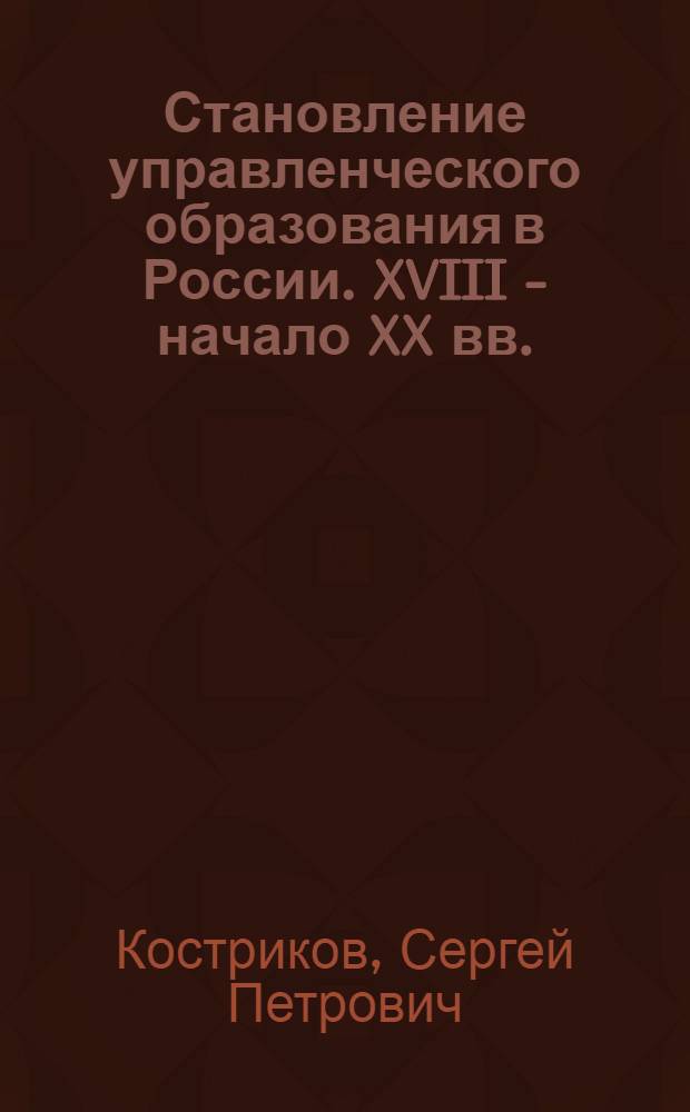 Становление управленческого образования в России. XVIII - начало XX вв. : монография