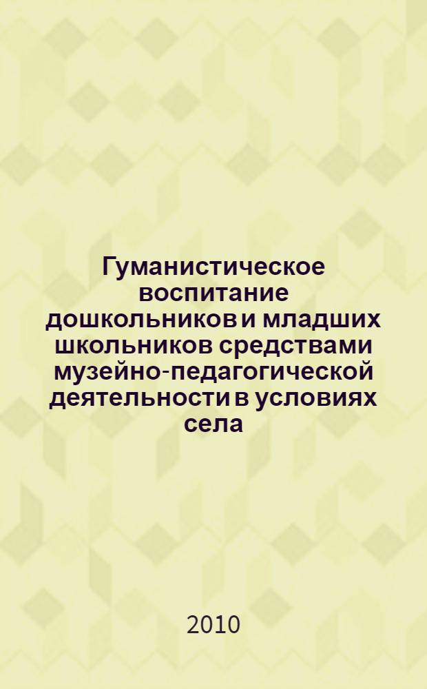 Гуманистическое воспитание дошкольников и младших школьников средствами музейно-педагогической деятельности в условиях села : методическое пособие для сельских педагогов и работников культуры
