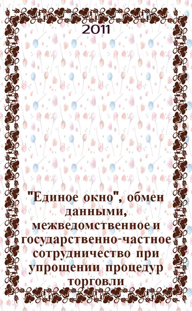 "Единое окно", обмен данными, межведомственное и государственно-частное сотрудничество при упрощении процедур торговли : сборник материалов международной научно-практической конференции, Москва, 7-8 апреля 2011 г