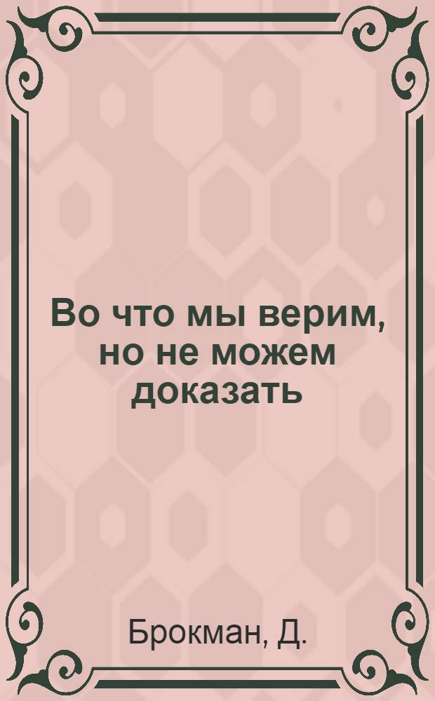 Во что мы верим, но не можем доказать : интеллектуалы XXI века о современной науке