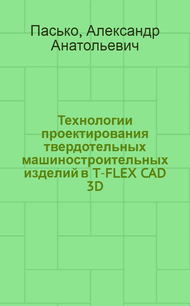 Технологии проектирования твердотельных машиностроительных изделий в T-FLEX CAD 3D : учебное пособие для студентов, обучающихся по направлению подготовки бакалавров специальностей 150400, 220600, 21600 всех форм обучения