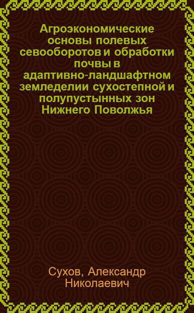 Агроэкономические основы полевых севооборотов и обработки почвы в адаптивно-ландшафтном земледелии сухостепной и полупустынных зон Нижнего Поволжья : монография